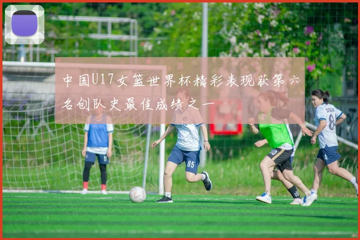 中国U17女篮世界杯精彩表现获第六名创队史最佳成绩之一