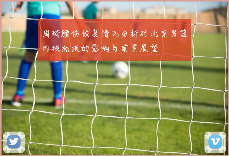 周琦腰伤恢复情况分析对北京男篮内线轮换的影响与前景展望