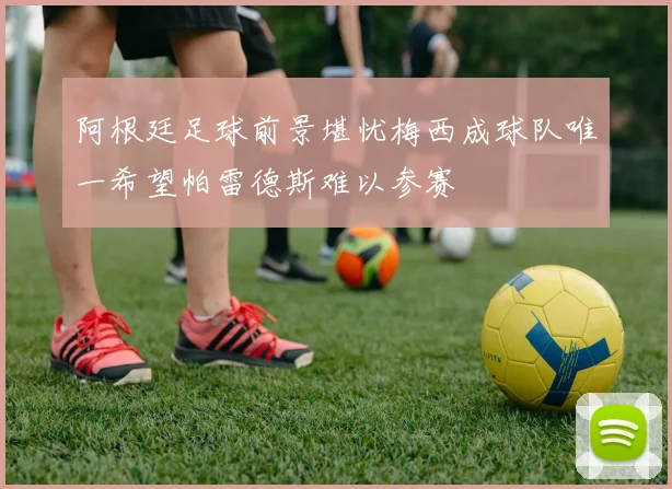 阿根廷足球前景堪忧梅西成球队唯一希望帕雷德斯难以参赛