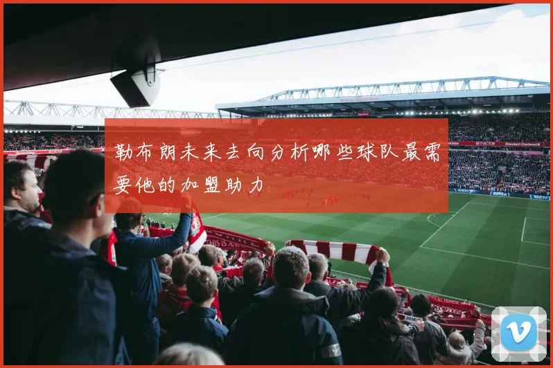 勒布朗未来去向分析哪些球队最需要他的加盟助力
