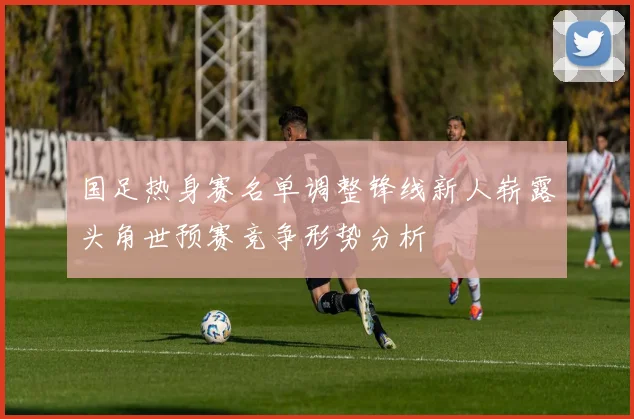 国足热身赛名单调整锋线新人崭露头角世预赛竞争形势分析