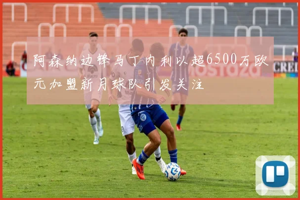 阿森纳边锋马丁内利以超6500万欧元加盟新月球队引发关注