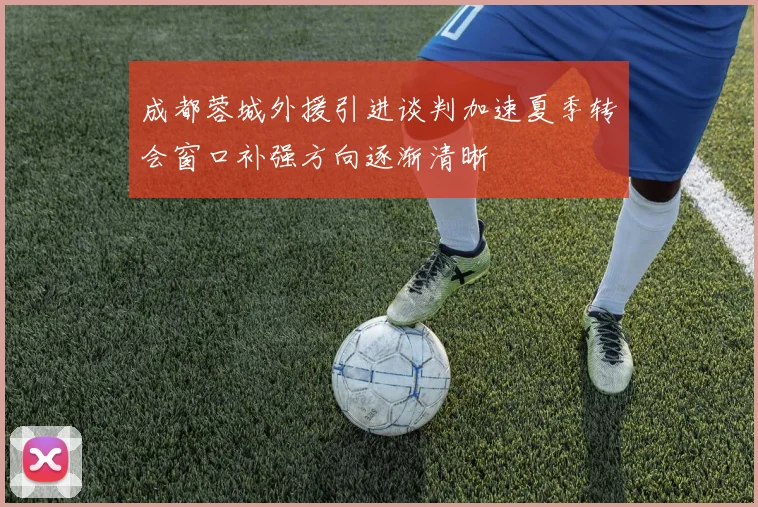 成都蓉城外援引进谈判加速夏季转会窗口补强方向逐渐清晰