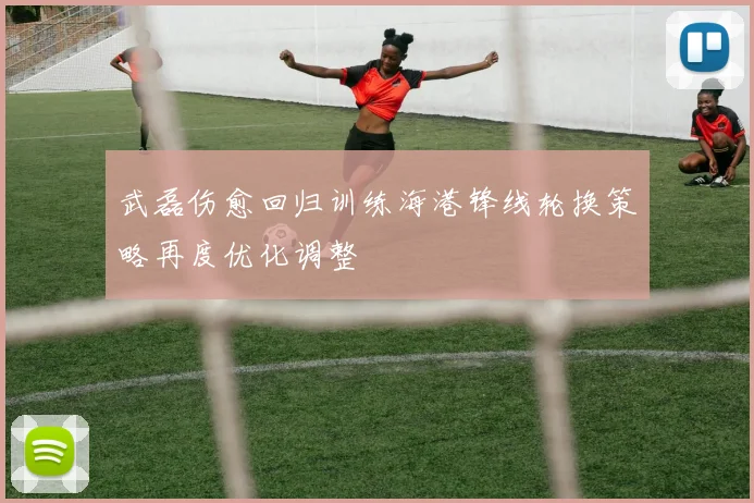 武磊伤愈回归训练海港锋线轮换策略再度优化调整