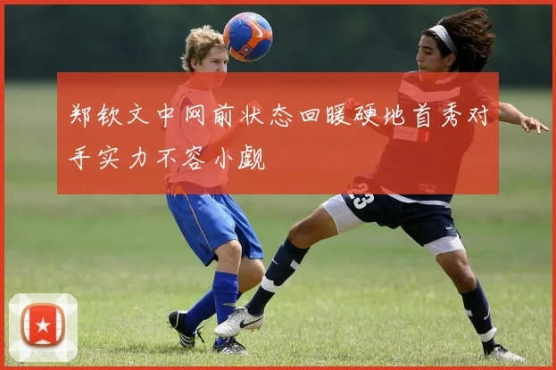 郑钦文中网前状态回暖硬地首秀对手实力不容小觑